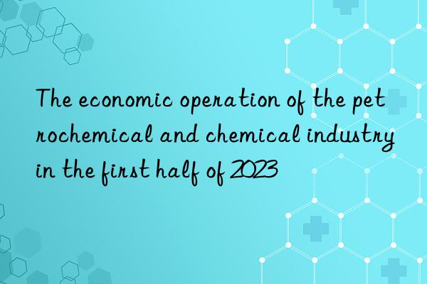 The economic operation of the petrochemical and chemical industry in the first half of 2023