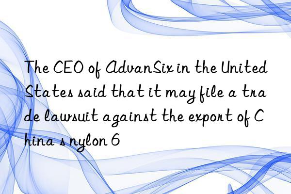 The CEO of AdvanSix in the United States said that it may file a trade lawsuit against the export of China s nylon 6