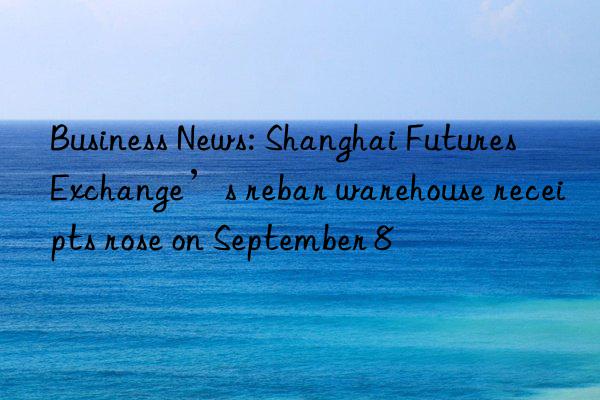 Business News: Shanghai Futures Exchange’s rebar warehouse receipts rose on September 8