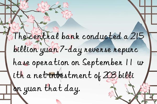 The central bank conducted a 215 billion yuan 7-day reverse repurchase operation on September 11  with a net investment of 203 billion yuan that day.