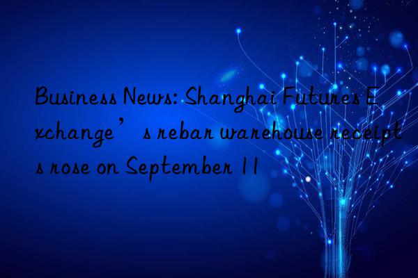 Business News: Shanghai Futures Exchange’s rebar warehouse receipts rose on September 11