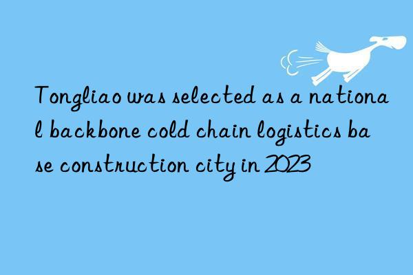 Tongliao was selected as a national backbone cold chain logistics base construction city in 2023