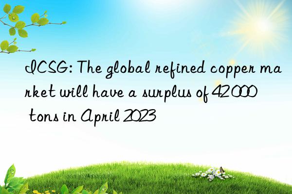 ICSG: The global refined copper market will have a surplus of 42 000 tons in April 2023