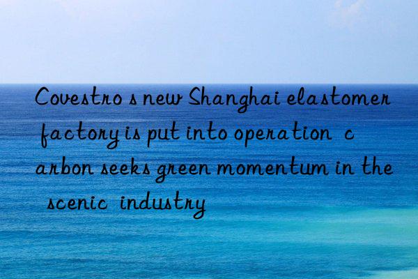 Covestro s new Shanghai elastomer factory is put into operation  carbon seeks green momentum in the  scenic  industry