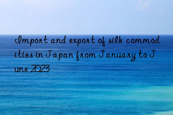 Import and export of silk commodities in Japan from January to June 2023