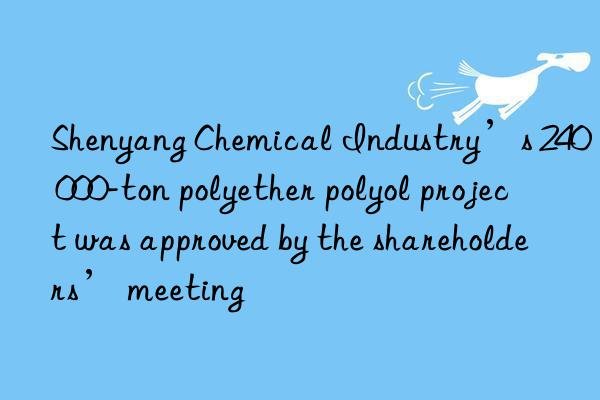 Shenyang Chemical Industry’s 240 000-ton polyether polyol project was approved by the shareholders’ meeting