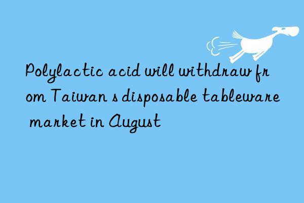 Polylactic acid will withdraw from Taiwan s disposable tableware market in August