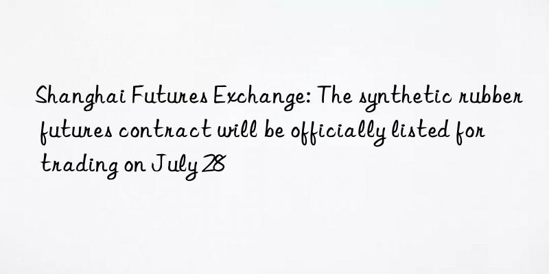 Shanghai Futures Exchange: The synthetic rubber futures contract will be officially listed for trading on July 28