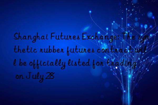 Shanghai Futures Exchange: The synthetic rubber futures contract will be officially listed for trading on July 28