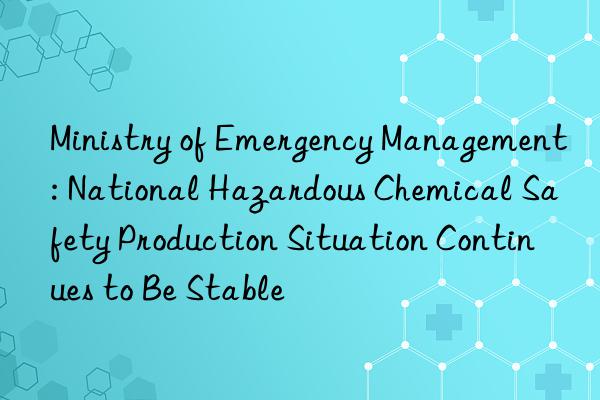 Ministry of Emergency Management: National Hazardous Chemical Safety Production Situation Continues to Be Stable