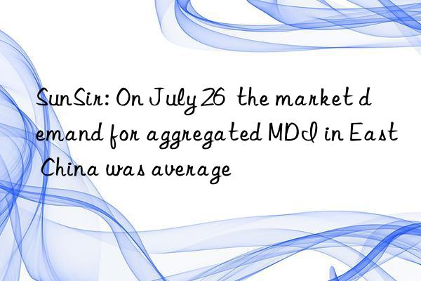 SunSir: On July 26  the market demand for aggregated MDI in East China was average