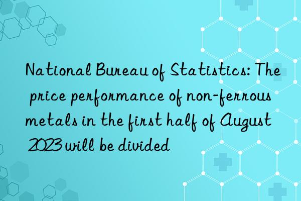 National Bureau of Statistics: The price performance of non-ferrous metals in the first half of August 2023 will be divided