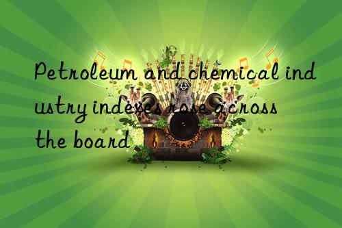 Petroleum and chemical industry indexes rose across the board