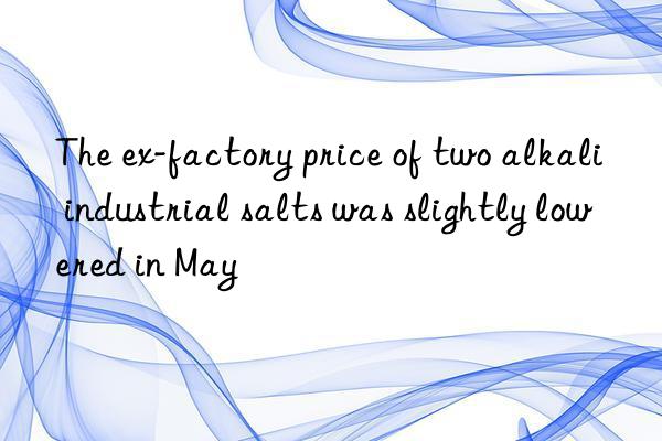 The ex-factory price of two alkali industrial salts was slightly lowered in May