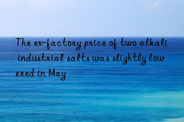 The ex-factory price of two alkali industrial salts was slightly lowered in May