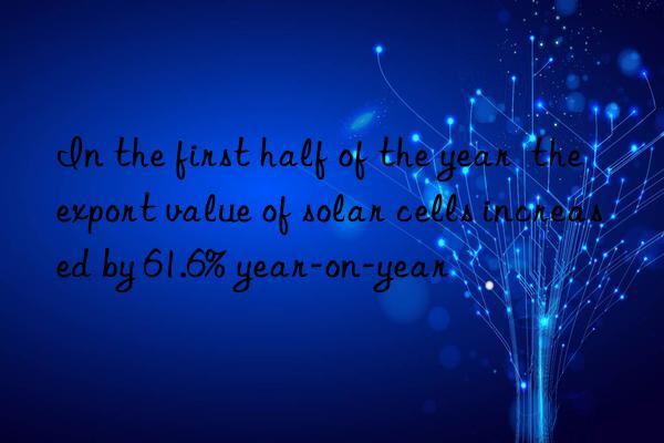 In the first half of the year  the export value of solar cells increased by 61.6% year-on-year