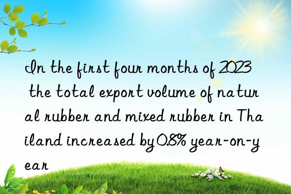 In the first four months of 2023  the total export volume of natural rubber and mixed rubber in Thailand increased by 0.8% year-on-year