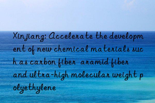 Xinjiang: Accelerate the development of new chemical materials such as carbon fiber  aramid fiber  and ultra-high molecular weight polyethylene