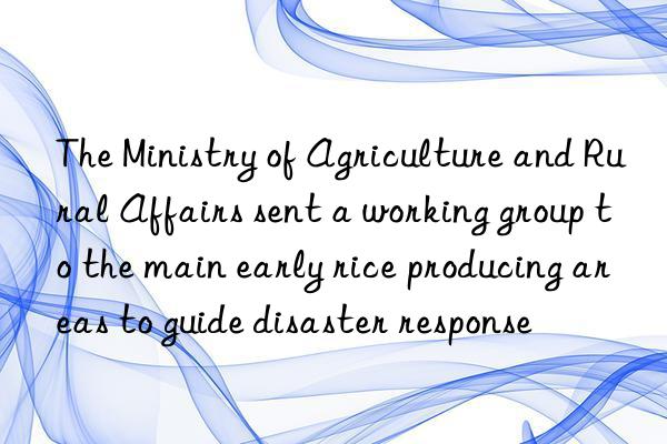 The Ministry of Agriculture and Rural Affairs sent a working group to the main early rice producing areas to guide disaster response