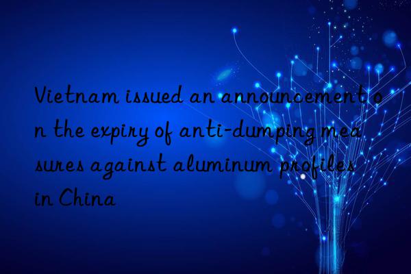 Vietnam issued an announcement on the expiry of anti-dumping measures against aluminum profiles in China