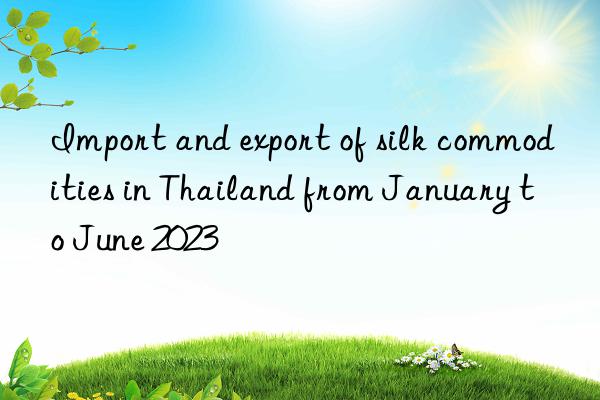 Import and export of silk commodities in Thailand from January to June 2023