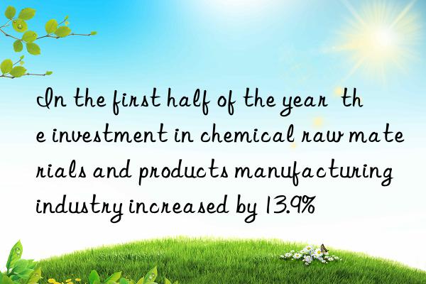 In the first half of the year  the investment in chemical raw materials and products manufacturing industry increased by 13.9%