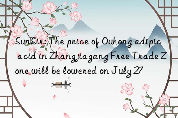 SunSir: The price of Ouhong adipic acid in Zhangjiagang Free Trade Zone will be lowered on July 27