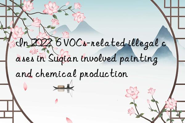 In 2022  6 VOCs-related illegal cases in Suqian involved painting and chemical production