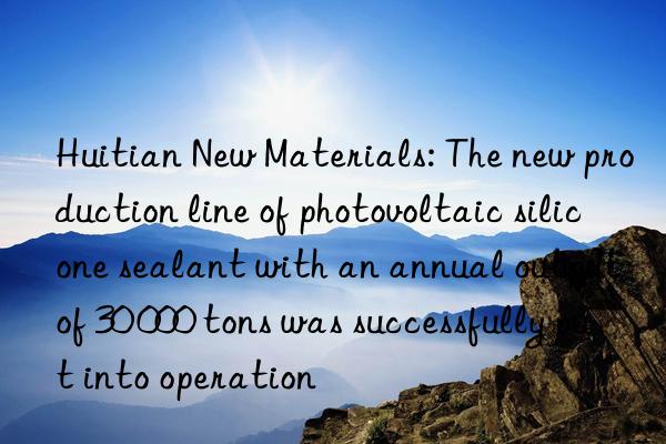 Huitian New Materials: The new production line of photovoltaic silicone sealant with an annual output of 30 000 tons was successfully put into operation