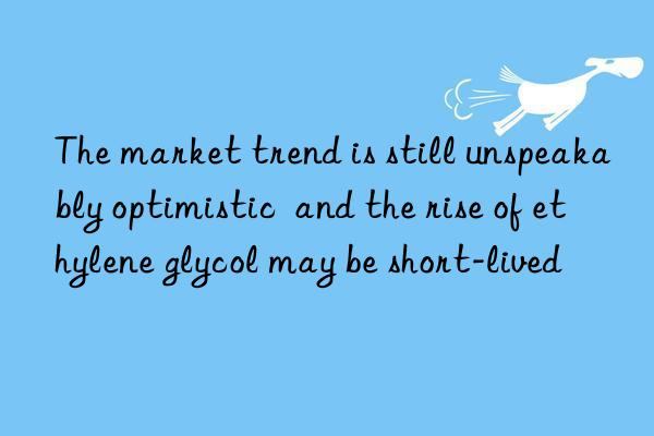 The market trend is still unspeakably optimistic  and the rise of ethylene glycol may be short-lived