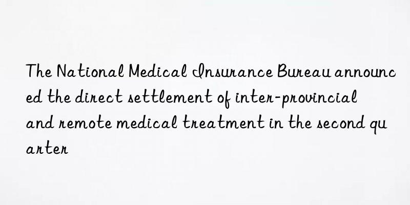 The National Medical Insurance Bureau announced the direct settlement of inter-provincial and remote medical treatment in the second quarter