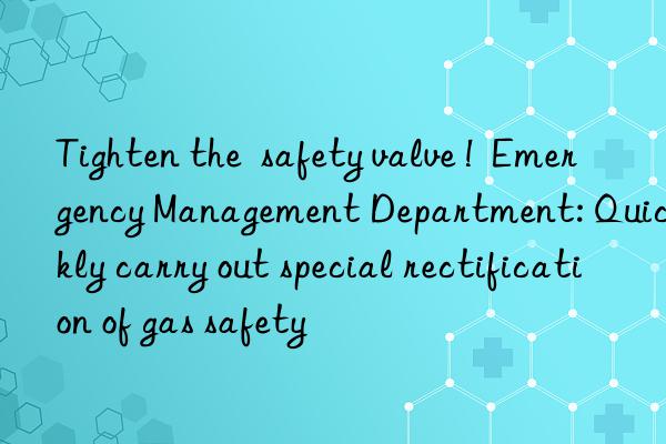 Tighten the  safety valve !  Emergency Management Department: Quickly carry out special rectification of gas safety