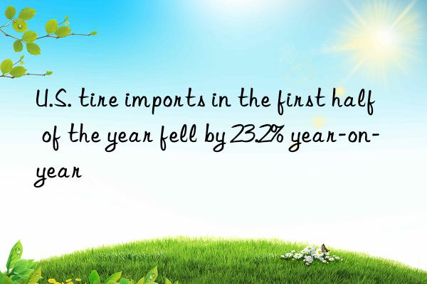 U.S. tire imports in the first half of the year fell by 23.2% year-on-year