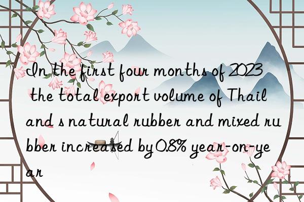 In the first four months of 2023  the total export volume of Thailand s natural rubber and mixed rubber increased by 0.8% year-on-year