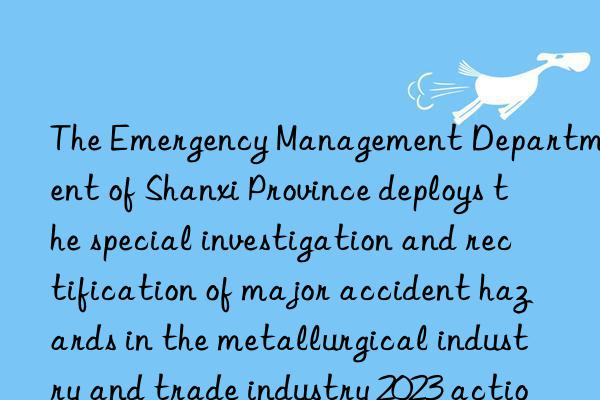 The Emergency Management Department of Shanxi Province deploys the special investigation and rectification of major accident hazards in the metallurgical industry and trade industry 2023 action