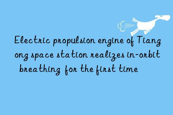 Electric propulsion engine of Tiangong space station realizes in-orbit  breathing  for the first time