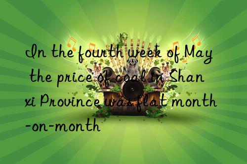 In the fourth week of May  the price of coal in Shanxi Province was flat month-on-month