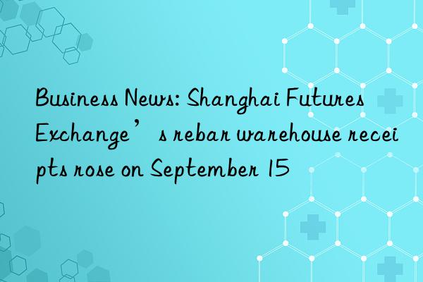 Business News: Shanghai Futures Exchange’s rebar warehouse receipts rose on September 15