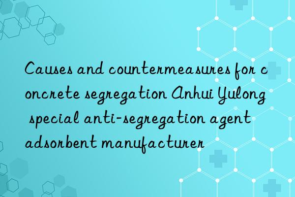 Causes and countermeasures for concrete segregation Anhui Yulong special anti-segregation agent adsorbent manufacturer