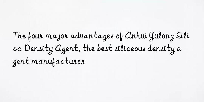 The four major advantages of Anhui Yulong Silica Density Agent, the best siliceous density agent manufacturer