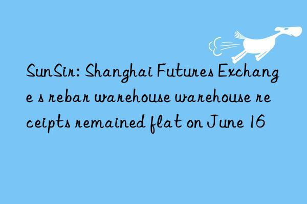 SunSir: Shanghai Futures Exchange s rebar warehouse warehouse receipts remained flat on June 16