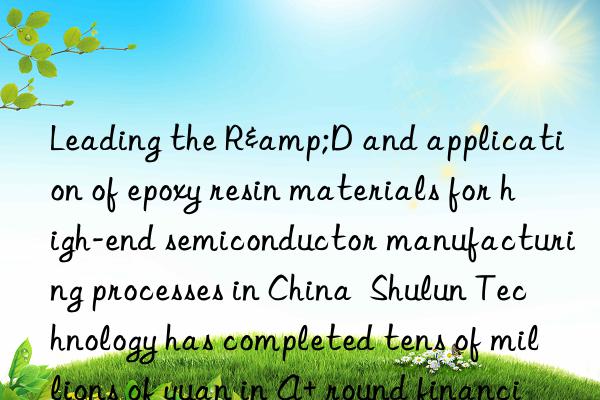 Leading the R&D and application of epoxy resin materials for high-end semiconductor manufacturing processes in China  Shulun Technology has completed tens of millions of yuan in A+ round financing