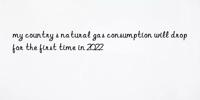 my country s natural gas consumption will drop for the first time in 2022