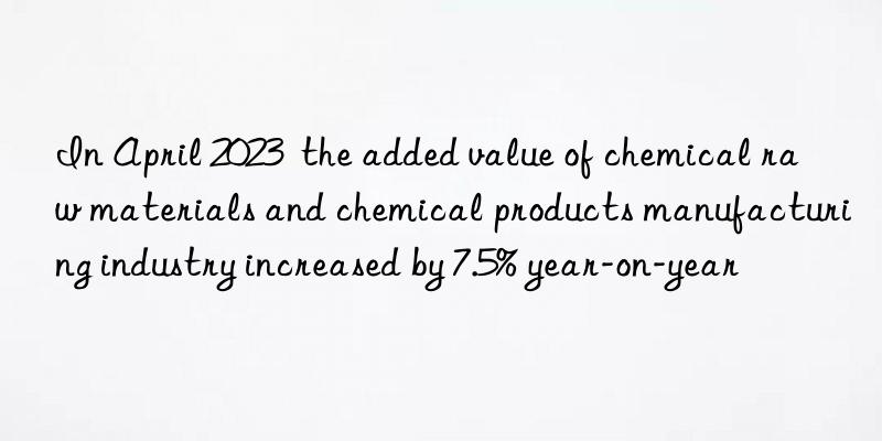 In April 2023  the added value of chemical raw materials and chemical products manufacturing industry increased by 7.5% year-on-year