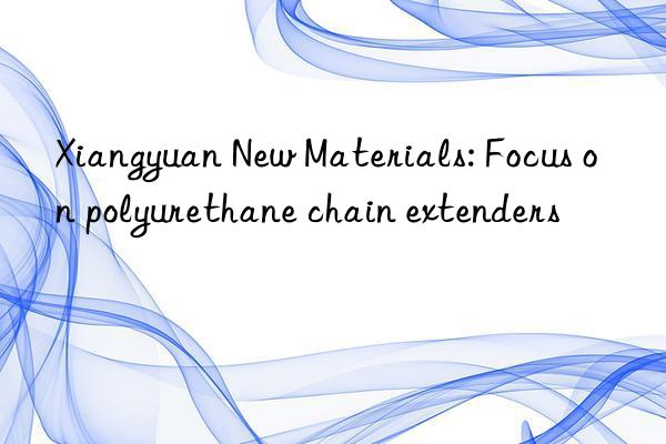 Xiangyuan New Materials: Focus on polyurethane chain extenders