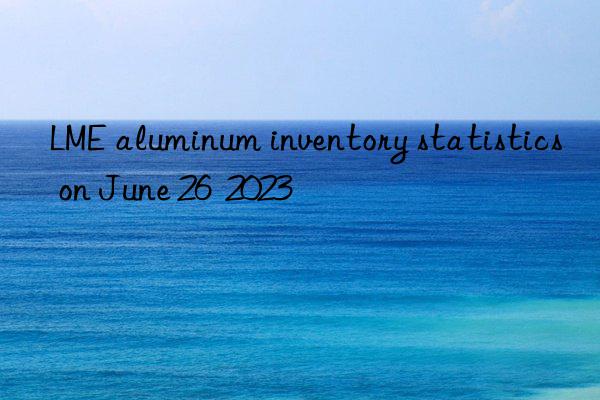 LME aluminum inventory statistics on June 26  2023