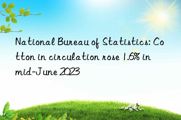 National Bureau of Statistics: Cotton in circulation rose 1.6% in mid-June 2023