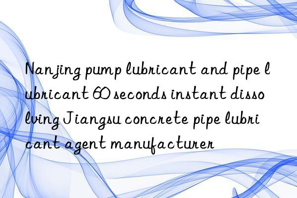 Nanjing pump lubricant and pipe lubricant 60 seconds instant dissolving Jiangsu concrete pipe lubricant agent manufacturer