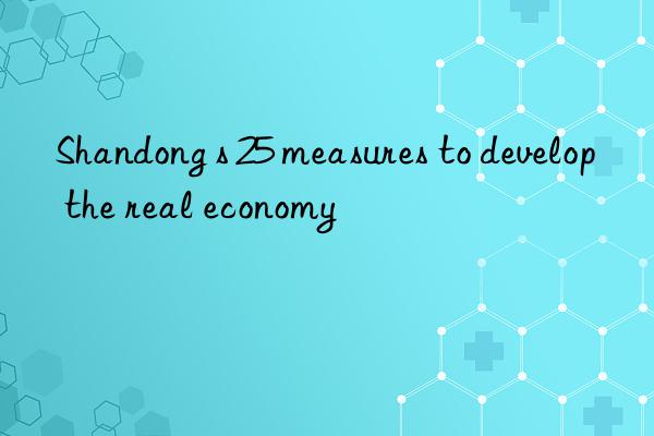 Shandong s 25 measures to develop the real economy