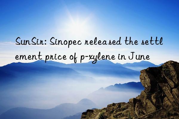 SunSir: Sinopec released the settlement price of p-xylene in June